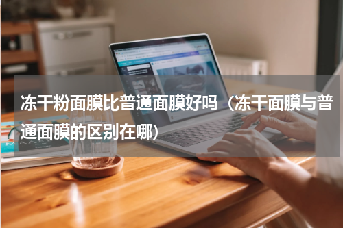 冻干粉面膜比普通面膜好吗（冻干面膜与普通面膜的区别在哪）