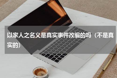以家人之名义是真实事件改编的吗（不是真实的）