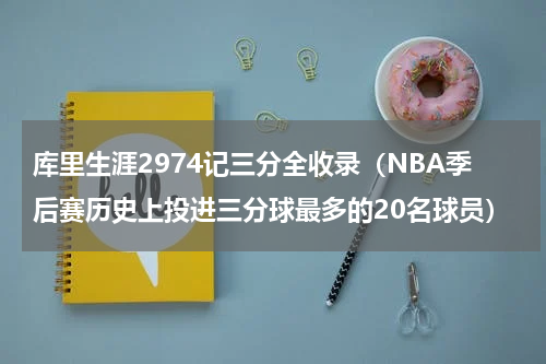 库里生涯2974记三分全收录（NBA季后赛历史上投进三分球最多的20名球员）