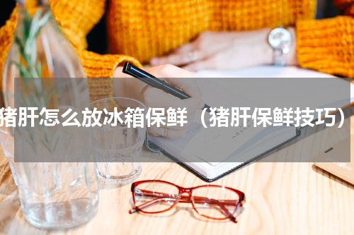 猪肝怎么放冰箱保鲜（猪肝保鲜技巧）