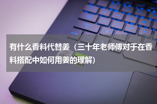 有什么香料代替姜（三十年老师傅对于在香料搭配中如何用姜的理解）