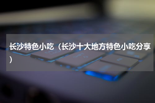 长沙特色小吃（长沙十大地方特色小吃分享）
