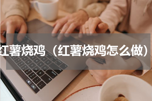 红薯烧鸡（红薯烧鸡怎么做）