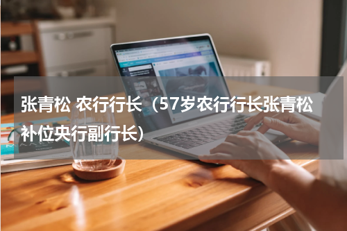 张青松 农行行长（57岁农行行长张青松补位央行副行长）