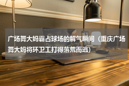 广场舞大妈霸占球场的解气瞬间（重庆广场舞大妈将环卫工打得落荒而逃）