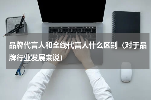 品牌代言人和全线代言人什么区别（对于品牌行业发展来说）