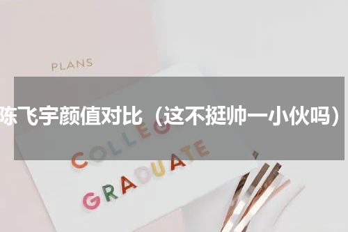 陈飞宇颜值对比（这不挺帅一小伙吗）