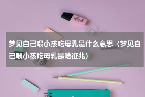 梦见自己喂小孩吃母乳是什么意思（梦见自己喂小孩吃母乳是啥征兆）