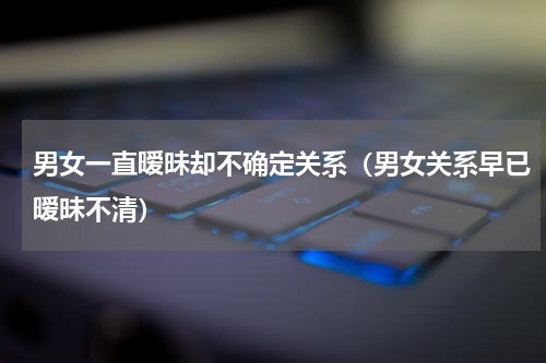 男女一直暧昧却不确定关系（男女关系早已暧昧不清）