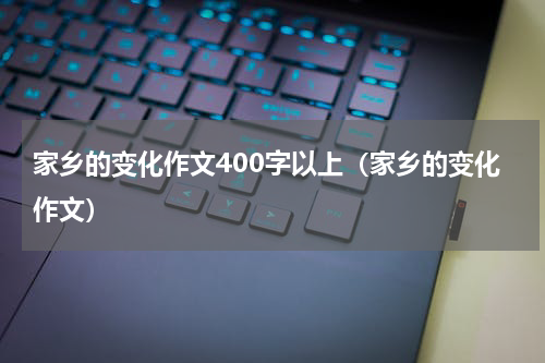 家乡的变化作文400字以上（家乡的变化作文）