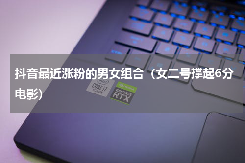 抖音最近涨粉的男女组合（女二号撑起6分电影）