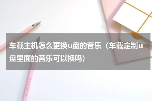 车载主机怎么更换u盘的音乐（车载定制u盘里面的音乐可以换吗）