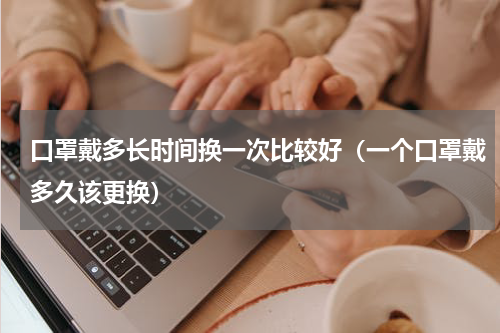 口罩戴多长时间换一次比较好（一个口罩戴多久该更换）