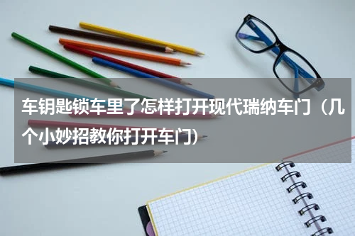 车钥匙锁车里了怎样打开现代瑞纳车门（几个小妙招教你打开车门）