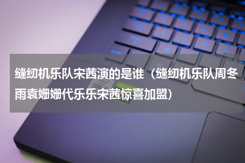 缝纫机乐队宋茜演的是谁（缝纫机乐队周冬雨袁姗姗代乐乐宋茜惊喜加盟）