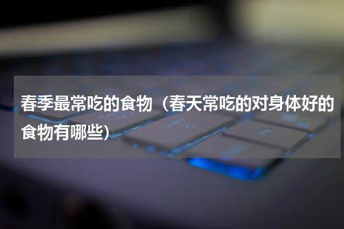 春季最常吃的食物（春天常吃的对身体好的食物有哪些）