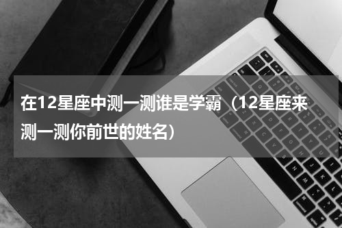 在12星座中测一测谁是学霸（12星座来测一测你前世的姓名）