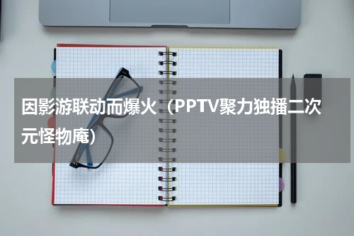 因影游联动而爆火（PPTV聚力独播二次元怪物庵）