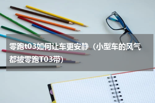零跑t03如何让车更安静（小型车的风气都被零跑T03带）