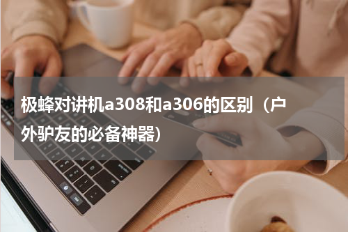 极蜂对讲机a308和a306的区别（户外驴友的必备神器）