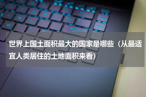 世界上国土面积最大的国家是哪些（从最适宜人类居住的土地面积来看）
