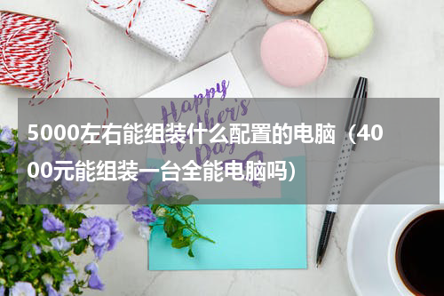 5000左右能组装什么配置的电脑（4000元能组装一台全能电脑吗）