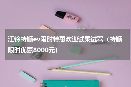 江铃特顺ev限时特惠欢迎试乘试驾（特顺限时优惠8000元）