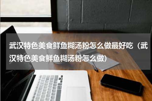 武汉特色美食鲜鱼糊汤粉怎么做最好吃（武汉特色美食鲜鱼糊汤粉怎么做）