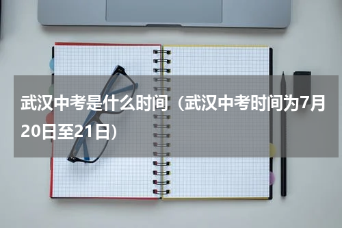 武汉中考是什么时间（武汉中考时间为7月20日至21日）