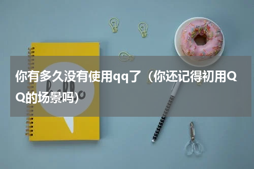 你有多久没有使用qq了（你还记得初用QQ的场景吗）