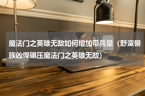 魔法门之英雄无敌如何增加带兵量（野蛮兽族凶悍碾压魔法门之英雄无敌）