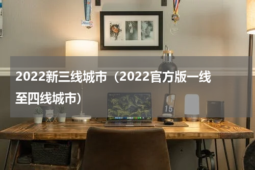 2022新三线城市（2022官方版一线至四线城市）