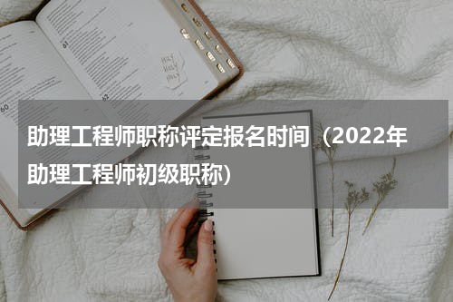 助理工程师职称评定报名时间（2022年助理工程师初级职称）