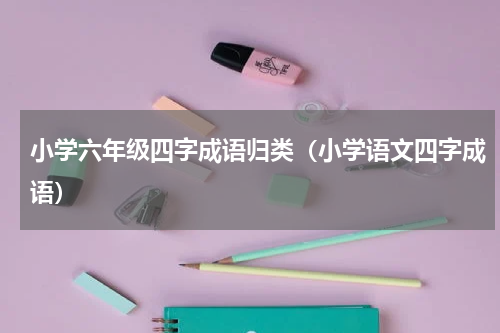 小学六年级四字成语归类（小学语文四字成语）