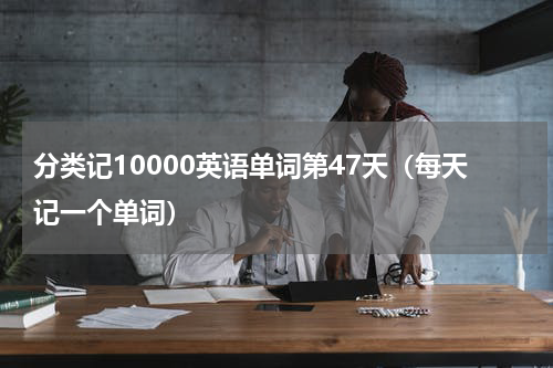 分类记10000英语单词第47天（每天记一个单词）
