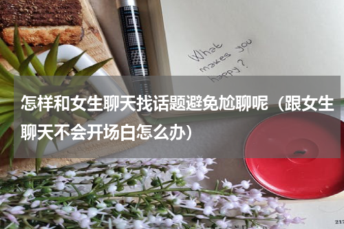 怎样和女生聊天找话题避免尬聊呢（跟女生聊天不会开场白怎么办）