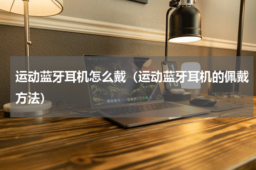 运动蓝牙耳机怎么戴（运动蓝牙耳机的佩戴方法）