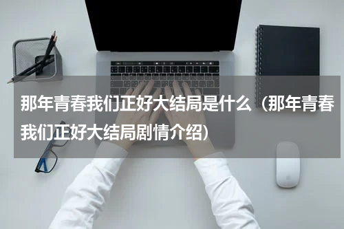 那年青春我们正好大结局是什么（那年青春我们正好大结局剧情介绍）