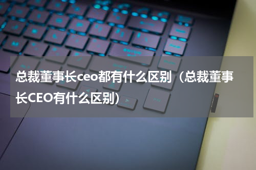 总裁董事长ceo都有什么区别（总裁董事长CEO有什么区别）