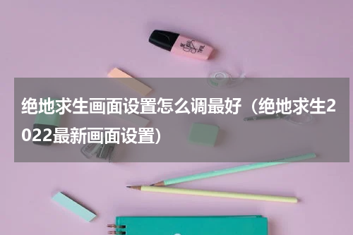 绝地求生画面设置怎么调最好（绝地求生2022最新画面设置）