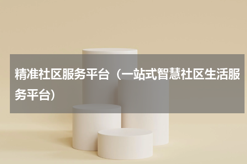 精准社区服务平台（一站式智慧社区生活服务平台）