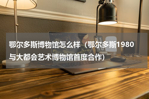 鄂尔多斯博物馆怎么样（鄂尔多斯1980与大都会艺术博物馆首度合作）
