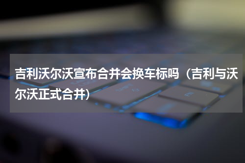 吉利沃尔沃宣布合并会换车标吗（吉利与沃尔沃正式合并）