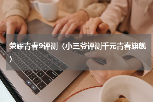 荣耀青春9评测（小三爷评测千元青春旗舰）