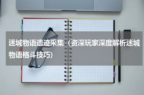 迷城物语遗迹采集（资深玩家深度解析迷城物语格斗技巧）