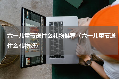 六一儿童节送什么礼物推荐（六一儿童节送什么礼物好）