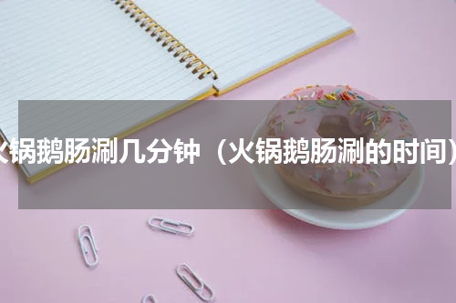 火锅鹅肠涮几分钟（火锅鹅肠涮的时间）