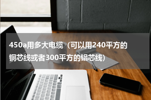 450a用多大电缆（可以用240平方的铜芯线或者300平方的铝芯线）