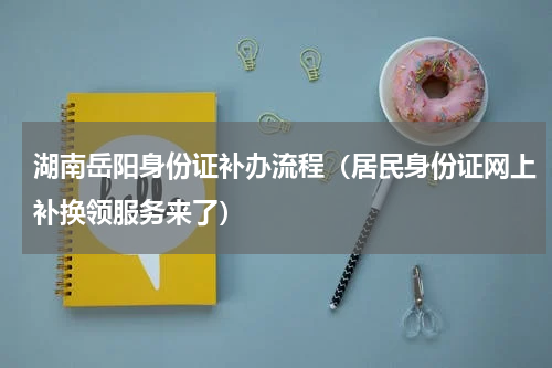 湖南岳阳身份证补办流程（居民身份证网上补换领服务来了）