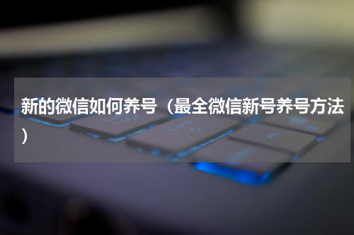 新的微信如何养号（最全微信新号养号方法）